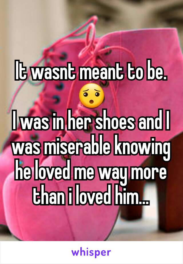 It wasnt meant to be.
😯
I was in her shoes and I was miserable knowing he loved me way more than i loved him...