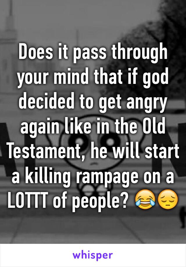 Does it pass through your mind that if god decided to get angry again like in the Old Testament, he will start a killing rampage on a LOTTT of people? 😂😔