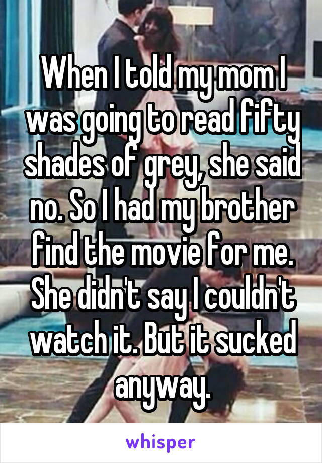 When I told my mom I was going to read fifty shades of grey, she said no. So I had my brother find the movie for me. She didn't say I couldn't watch it. But it sucked anyway.