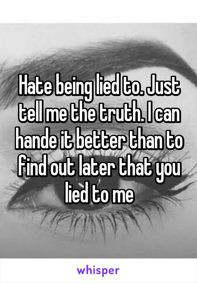 Hate being lied to. Just tell me the truth. I can hande it better than to find out later that you lied to me