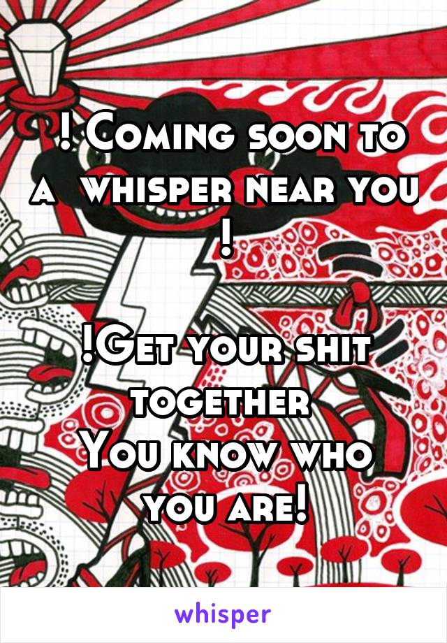  ! Coming soon to a  whisper near you !

!Get your shit together 
You know who you are!