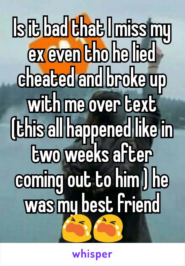 Is it bad that I miss my ex even tho he lied cheated and broke up with me over text (this all happened like in two weeks after coming out to him ) he was my best friend😭😭