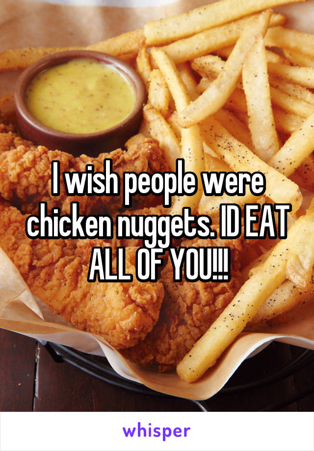 I wish people were chicken nuggets. ID EAT ALL OF YOU!!!