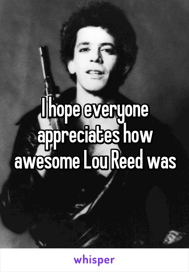 I hope everyone appreciates how awesome Lou Reed was