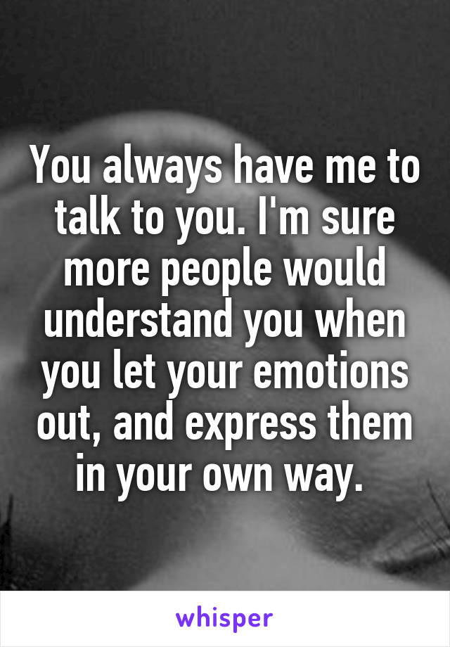 You always have me to talk to you. I'm sure more people would understand you when you let your emotions out, and express them in your own way. 