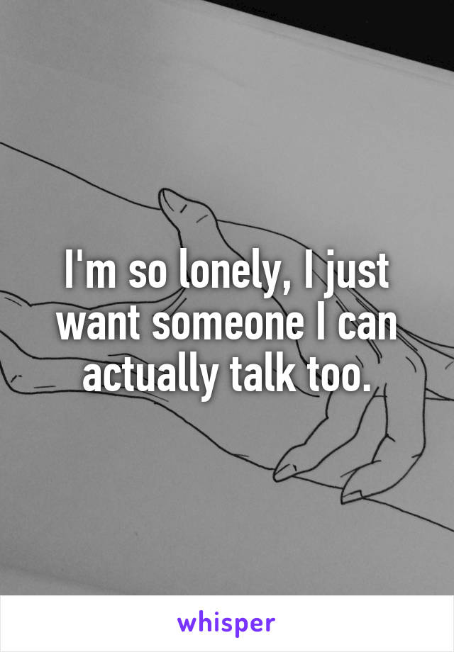 I'm so lonely, I just want someone I can actually talk too.