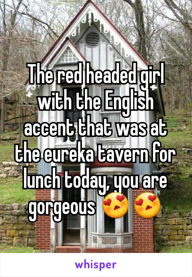 The red headed girl with the English accent that was at the eureka tavern for lunch today, you are gorgeous 😍😍