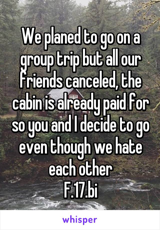 We planed to go on a group trip but all our friends canceled, the cabin is already paid for so you and I decide to go even though we hate each other
F.17.bi
