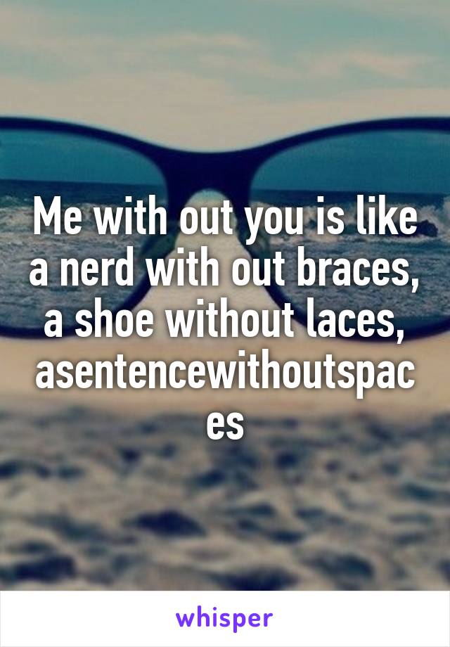 Me with out you is like a nerd with out braces, a shoe without laces, asentencewithoutspaces