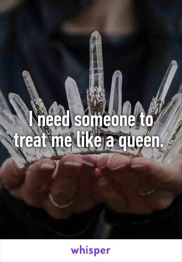 I need someone to treat me like a queen. 