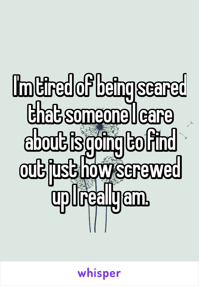 I'm tired of being scared that someone I care about is going to find out just how screwed up I really am.