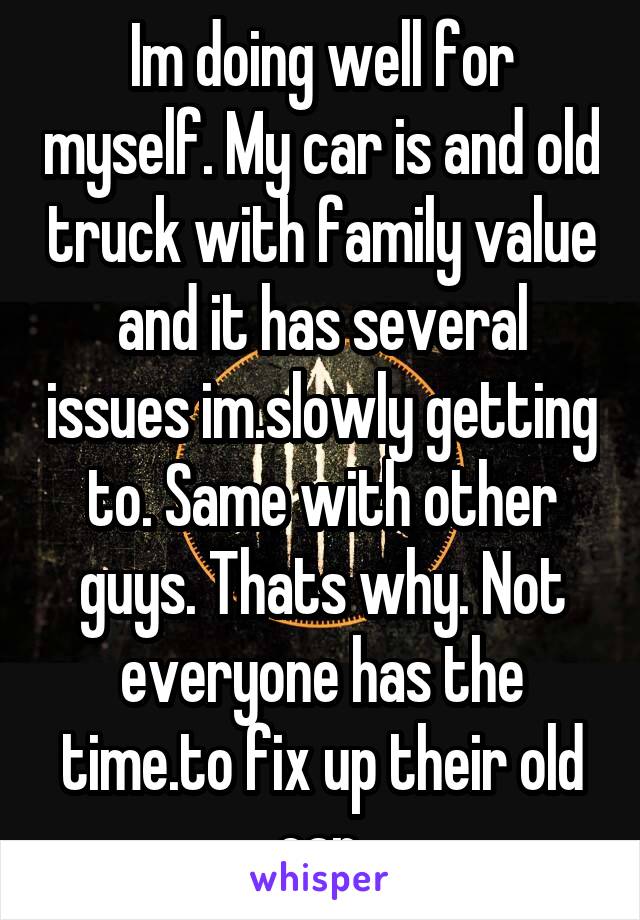 Im doing well for myself. My car is and old truck with family value and it has several issues im.slowly getting to. Same with other guys. Thats why. Not everyone has the time.to fix up their old car.