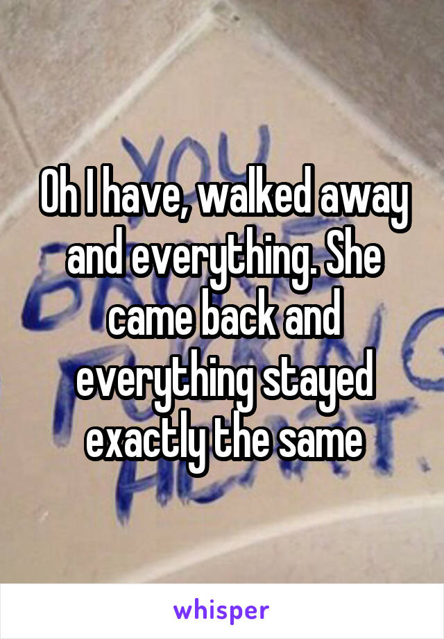 Oh I have, walked away and everything. She came back and everything stayed exactly the same