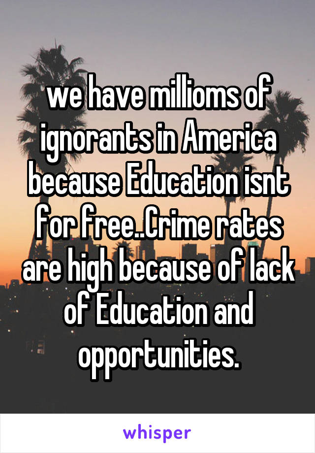 we have millioms of ignorants in America because Education isnt for free..Crime rates are high because of lack of Education and opportunities.