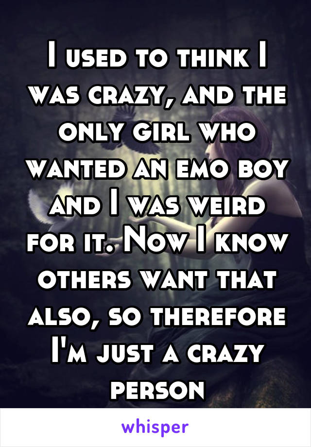 I used to think I was crazy, and the only girl who wanted an emo boy and I was weird for it. Now I know others want that also, so therefore I'm just a crazy person