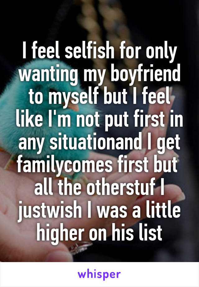 I feel selfish for only wanting my boyfriend to myself but I feel like I'm not put first in any situationand I get familycomes first but  all the otherstuf I justwish I was a little higher on his list