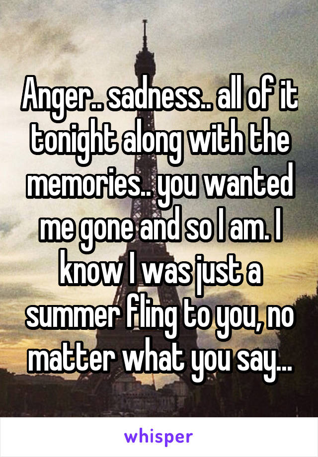 Anger.. sadness.. all of it tonight along with the memories.. you wanted me gone and so I am. I know I was just a summer fling to you, no matter what you say...