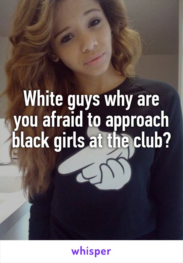 White guys why are you afraid to approach black girls at the club? 