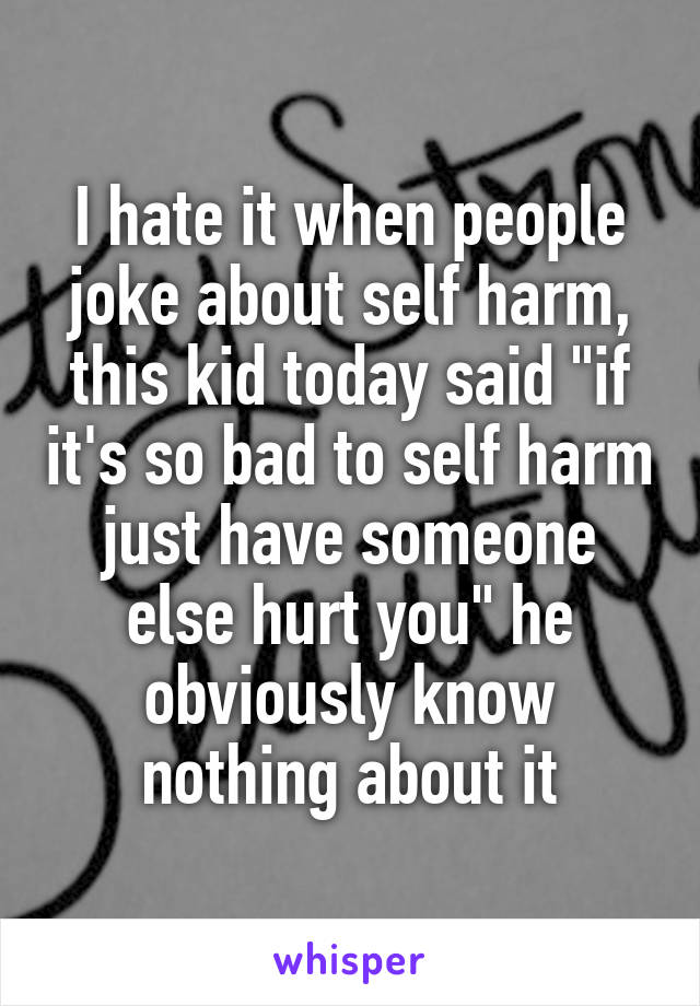 I hate it when people joke about self harm, this kid today said "if it's so bad to self harm just have someone else hurt you" he obviously know nothing about it
