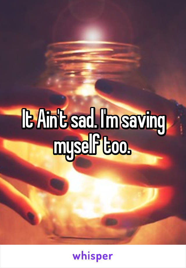 It Ain't sad. I'm saving myself too. 