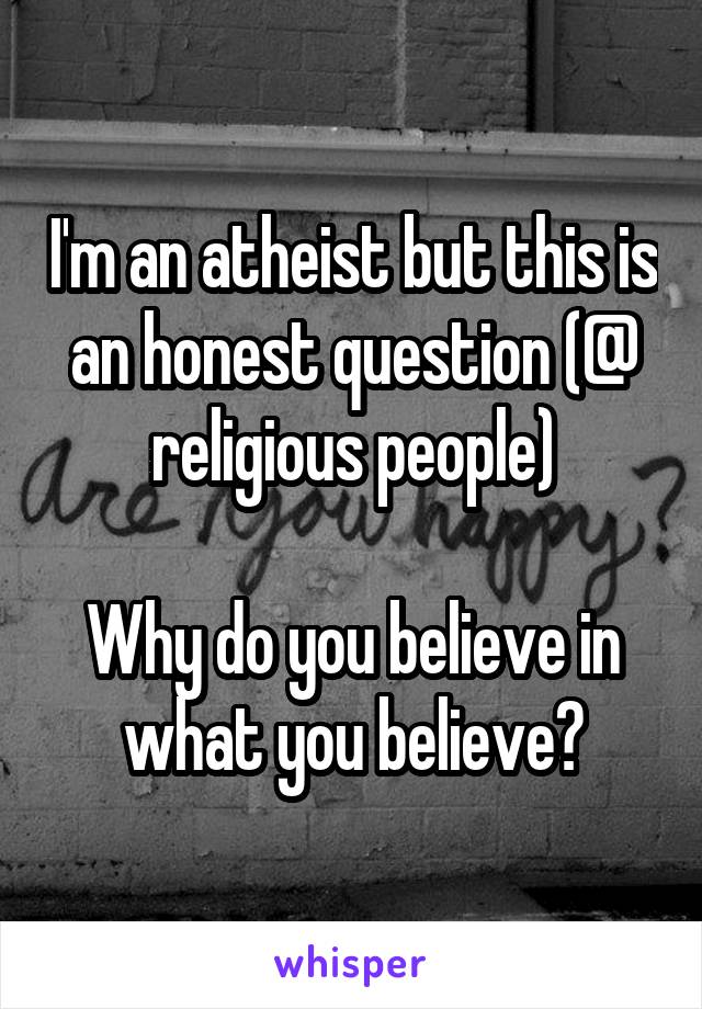 I'm an atheist but this is an honest question (@ religious people)

Why do you believe in what you believe?