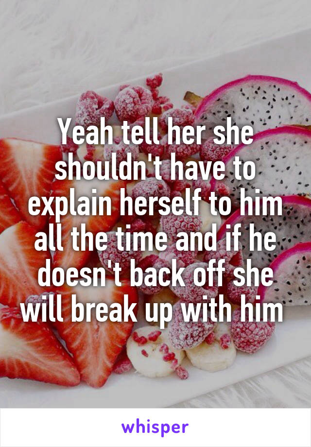 Yeah tell her she shouldn't have to explain herself to him all the time and if he doesn't back off she will break up with him 