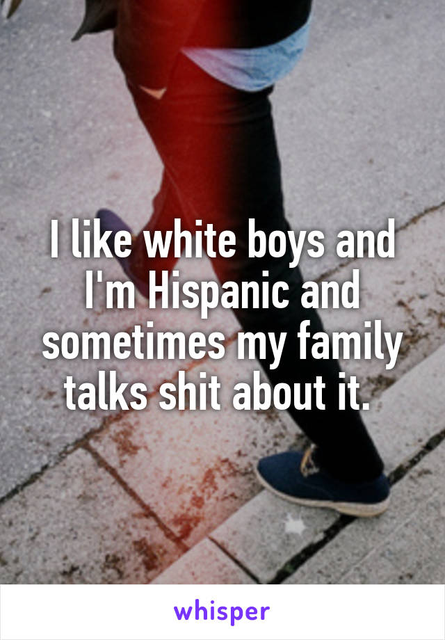 I like white boys and I'm Hispanic and sometimes my family talks shit about it. 