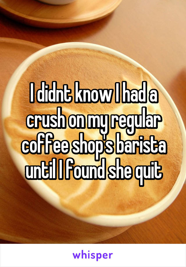 I didnt know I had a crush on my regular coffee shop's barista until I found she quit
