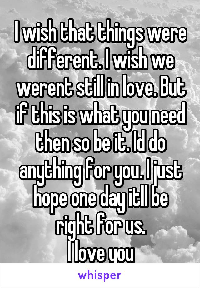 I wish that things were different. I wish we werent still in love. But if this is what you need then so be it. Id do anything for you. I just hope one day itll be right for us.
I love you