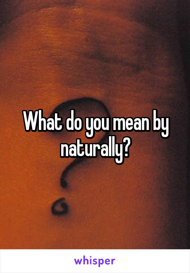 What do you mean by naturally?
