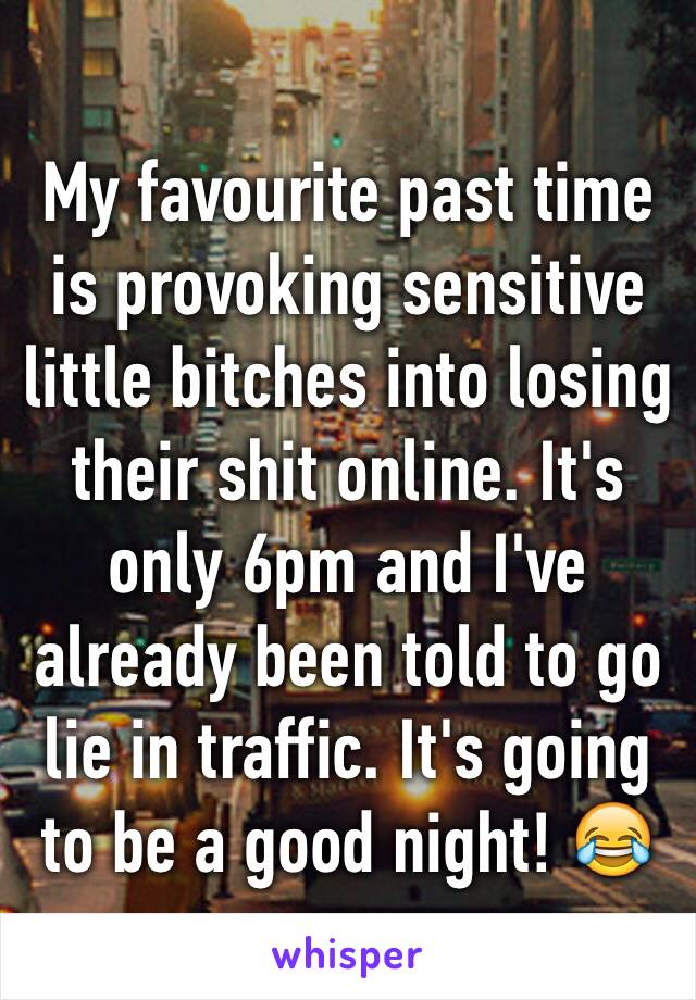 My favourite past time is provoking sensitive little bitches into losing their shit online. It's only 6pm and I've already been told to go lie in traffic. It's going to be a good night! 😂