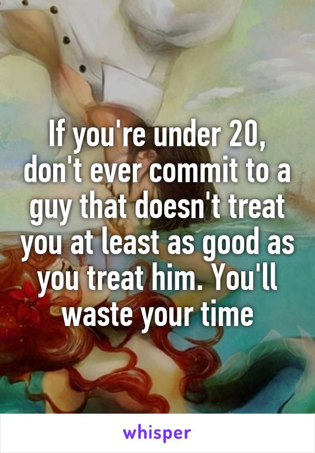 If you're under 20, don't ever commit to a guy that doesn't treat you at least as good as you treat him. You'll waste your time