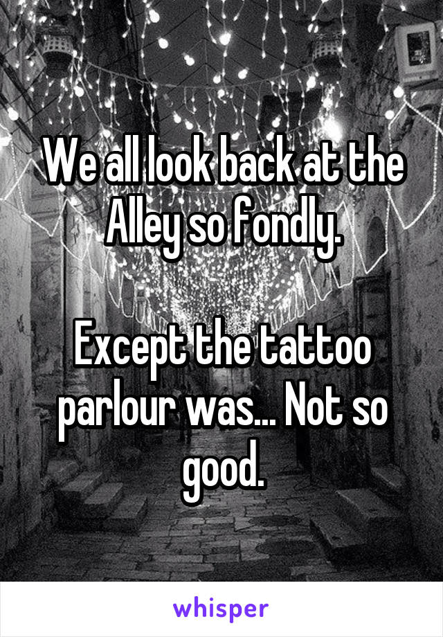 We all look back at the Alley so fondly.

Except the tattoo parlour was... Not so good.