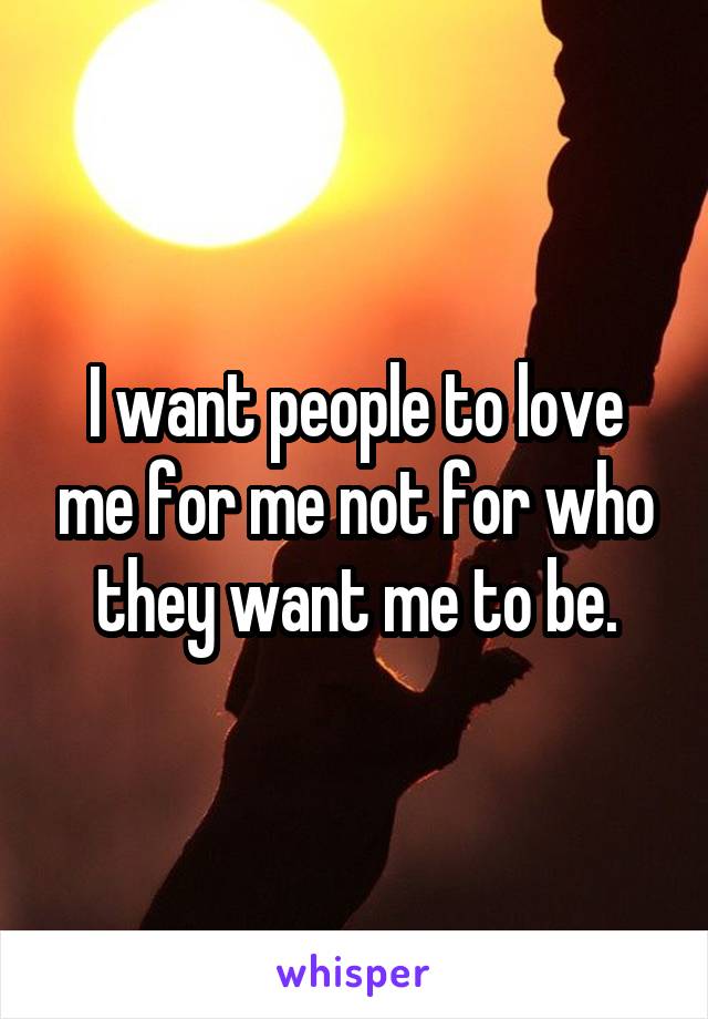I want people to love me for me not for who they want me to be.