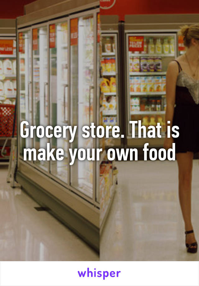 Grocery store. That is make your own food