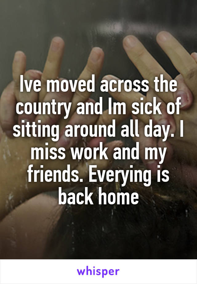 Ive moved across the country and Im sick of sitting around all day. I miss work and my friends. Everying is back home