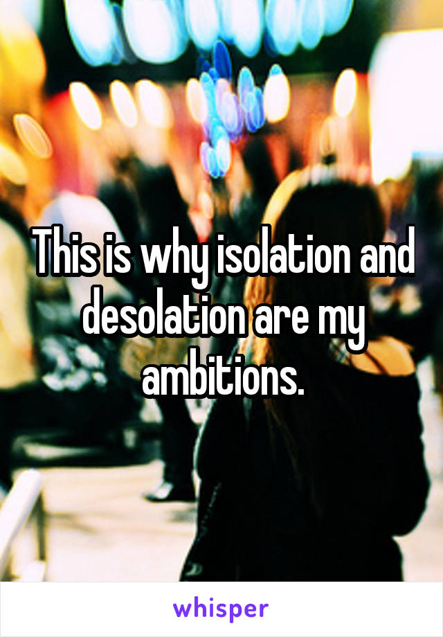 This is why isolation and desolation are my ambitions.