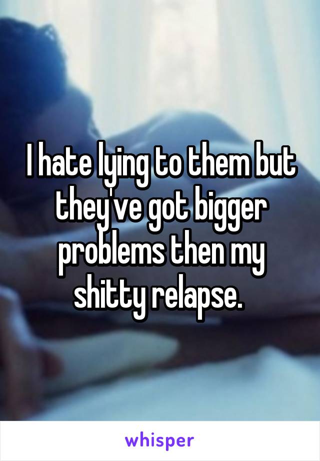 I hate lying to them but they've got bigger problems then my shitty relapse. 
