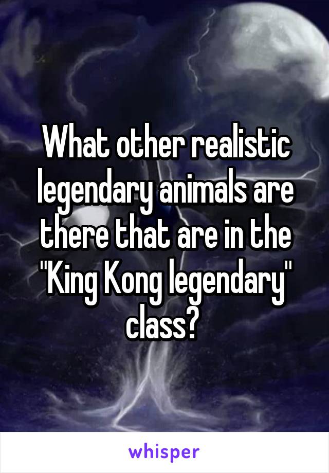 What other realistic legendary animals are there that are in the "King Kong legendary" class? 