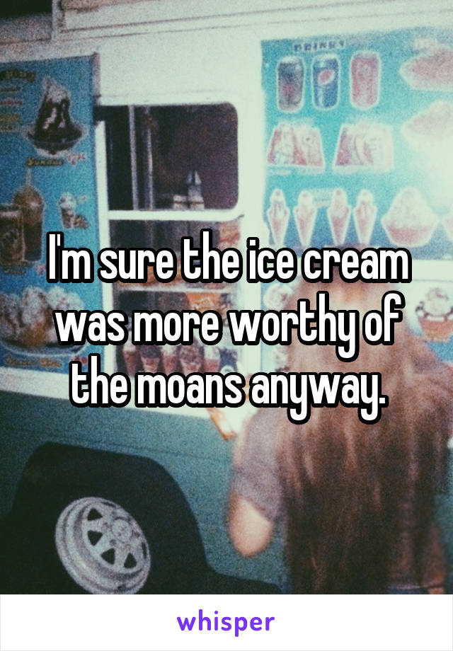 I'm sure the ice cream was more worthy of the moans anyway.