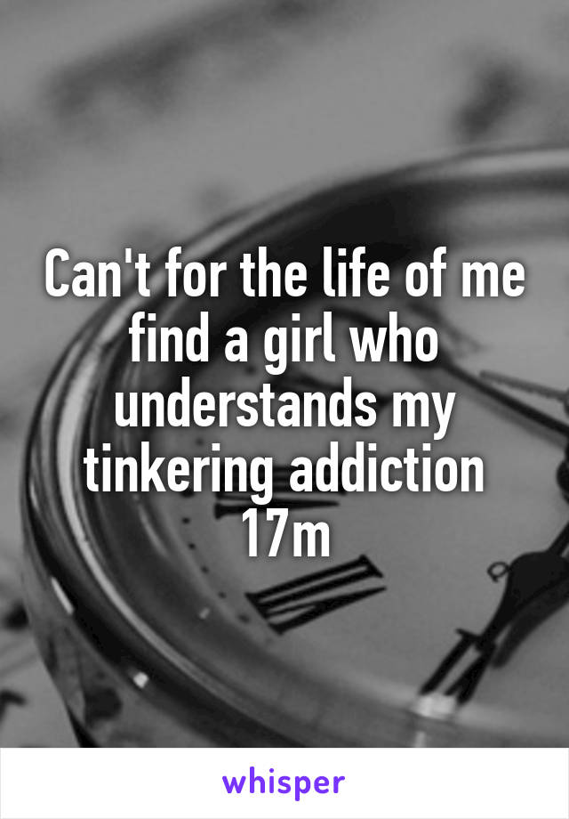 Can't for the life of me find a girl who understands my tinkering addiction
17m