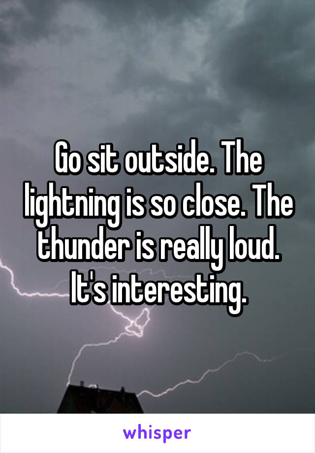 Go sit outside. The lightning is so close. The thunder is really loud. It's interesting.