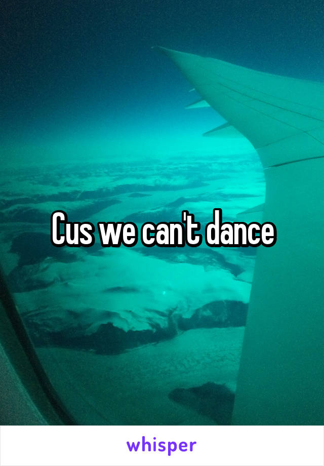 Cus we can't dance