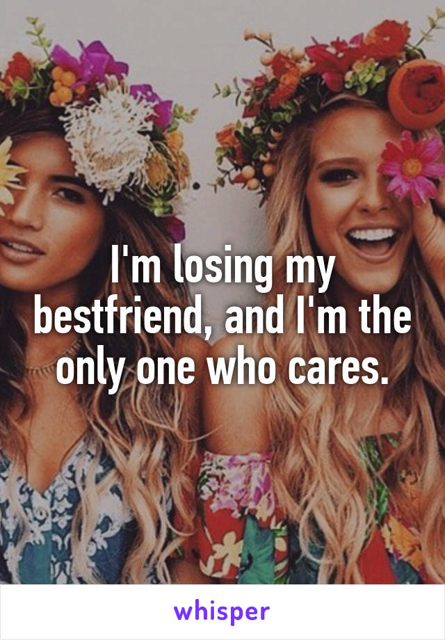 I'm losing my bestfriend, and I'm the only one who cares.