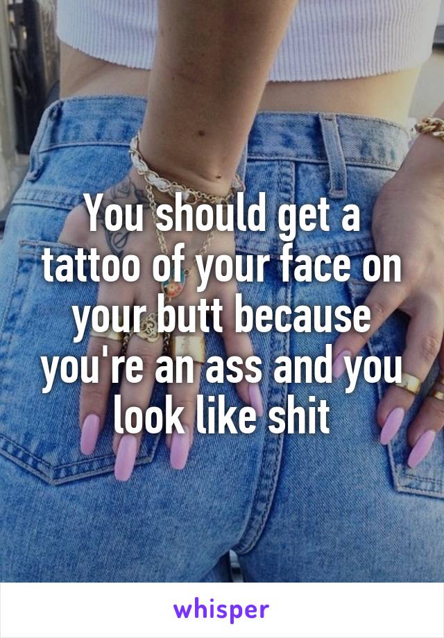 You should get a tattoo of your face on your butt because you're an ass and you look like shit
