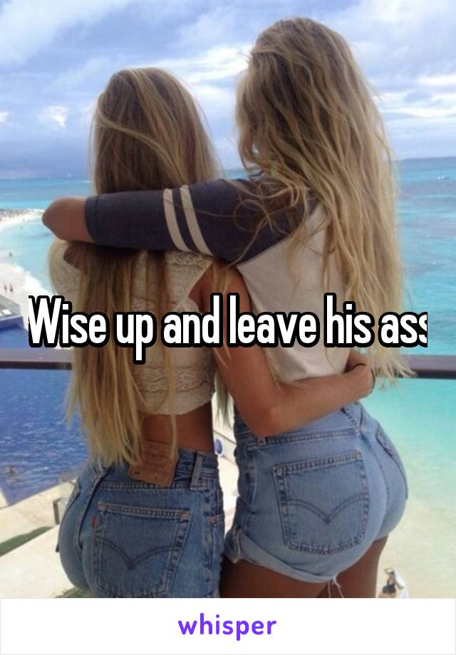 Wise up and leave his ass