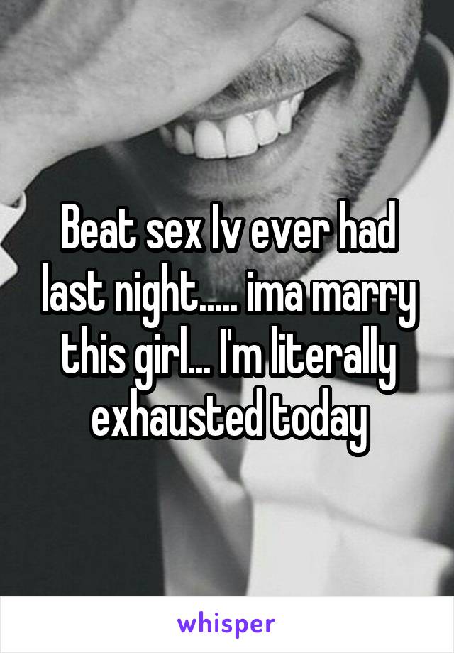 Beat sex Iv ever had last night..... ima marry this girl... I'm literally exhausted today