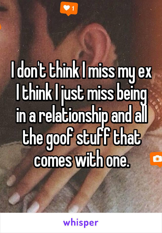I don't think I miss my ex I think I just miss being in a relationship and all the goof stuff that comes with one.
