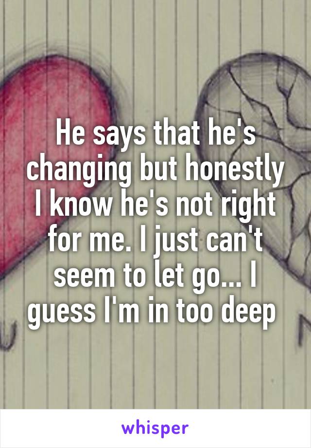 He says that he's changing but honestly I know he's not right for me. I just can't seem to let go... I guess I'm in too deep 