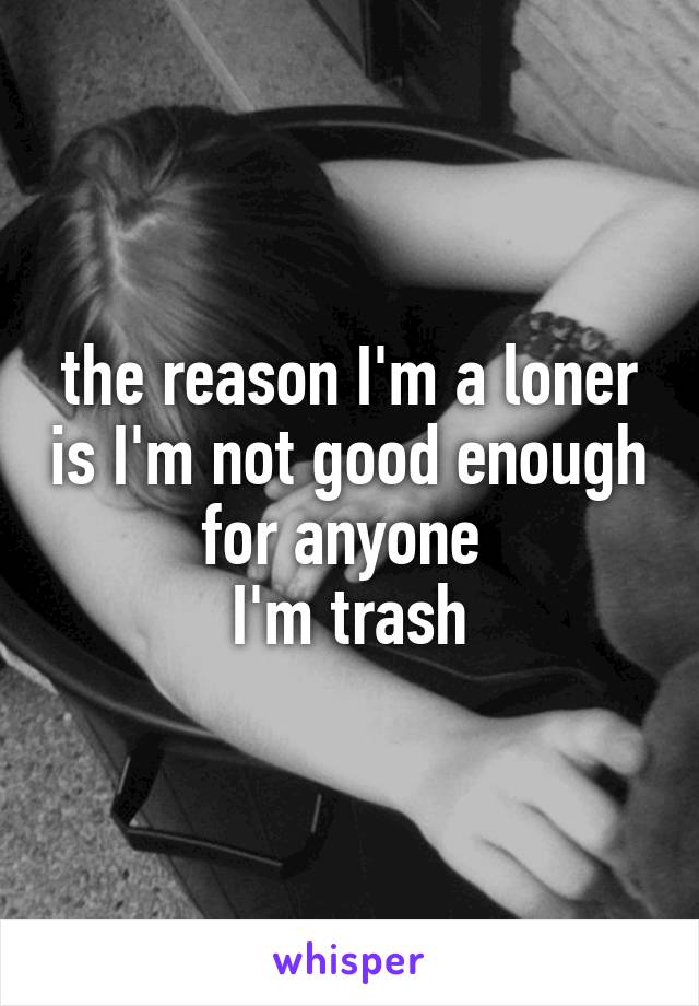 the reason I'm a loner is I'm not good enough for anyone 
I'm trash